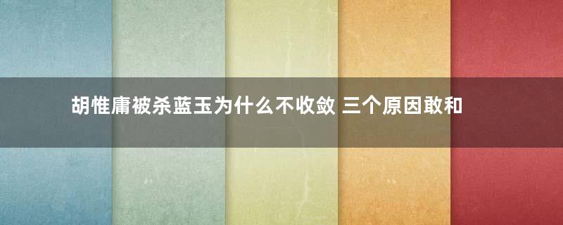 胡惟庸被杀蓝玉为什么不收敛 三个原因敢和朱元璋掰手腕